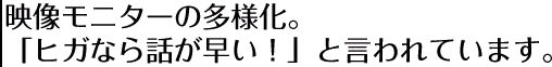 映像モニターの多様化。「ヒガなら話が早い！」と言われています。